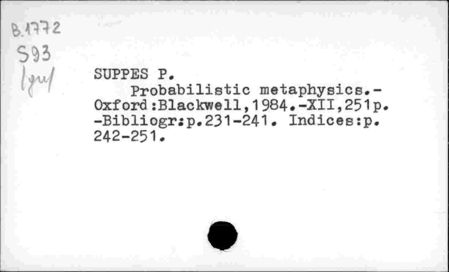 ﻿
S93
If«/
SUPPES P.
Probabilistic metaphysics.-Oxford :Blackwell,1984.-XU,251p -Bibliogr:p,231-241• Indices:p. 242-251.